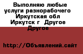 Выполняю любые услуги разнорабочего - Иркутская обл., Иркутск г. Другое » Другое   